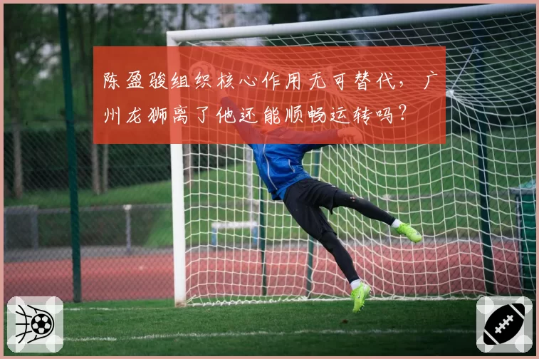 陈盈骏组织核心作用无可替代，广州龙狮离了他还能顺畅运转吗？