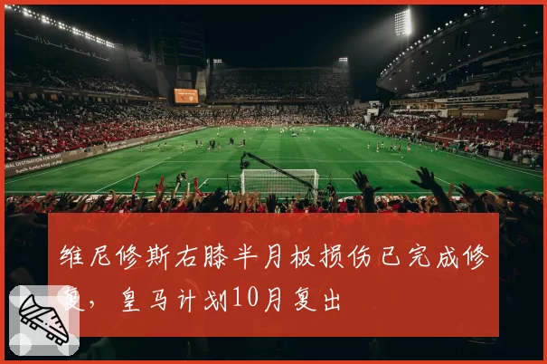 维尼修斯右膝半月板损伤已完成修复，皇马计划10月复出