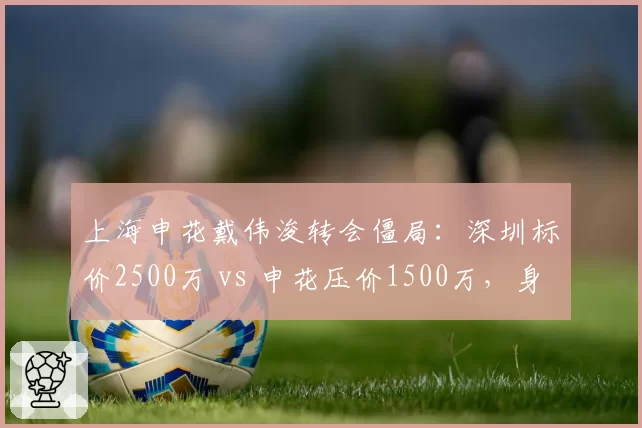 上海申花戴伟浚转会僵局:深圳标价2500万 vs 申花压价1500万,身价分歧