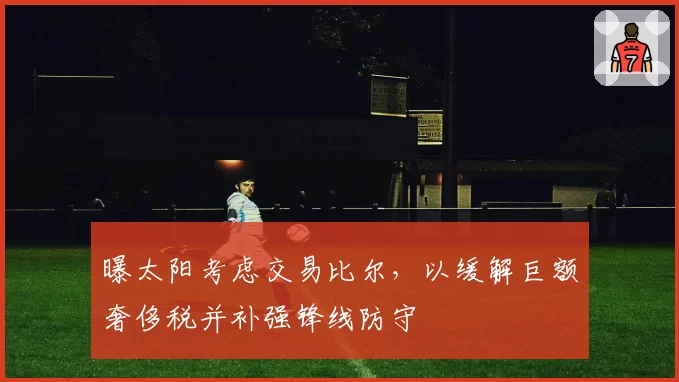 曝太阳考虑交易比尔，以缓解巨额奢侈税并补强锋线防守