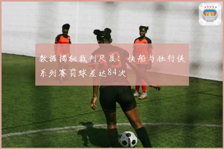 数据揭秘裁判尺度:快船与独行侠系列赛罚球差达84次