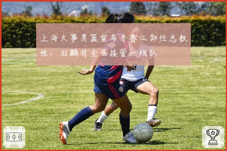 上海久事男篮宣布李春江卸任总教练，刘鹏将全面接管一线队