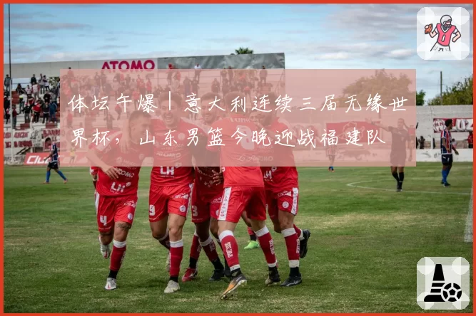 体坛午爆｜意大利连续三届无缘世界杯，山东男篮今晚迎战福建队