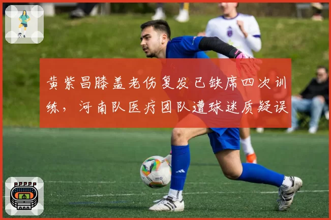 黄紫昌膝盖老伤复发已缺席四次训练,河南队医疗团队遭球迷质疑误诊